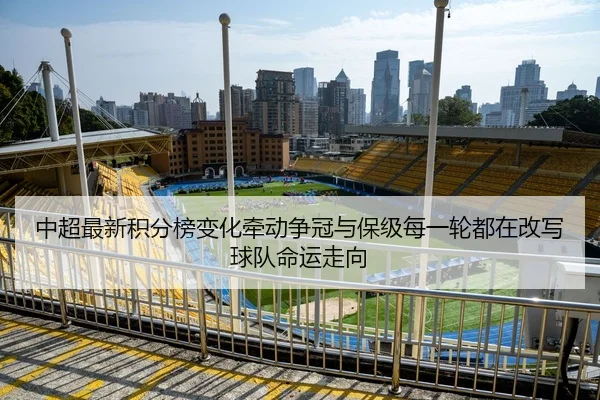 中超最新积分榜变化牵动争冠与保级每一轮都在改写球队命运走向