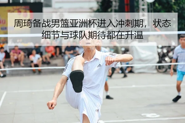 周琦备战男篮亚洲杯进入冲刺期，状态细节与球队期待都在升温